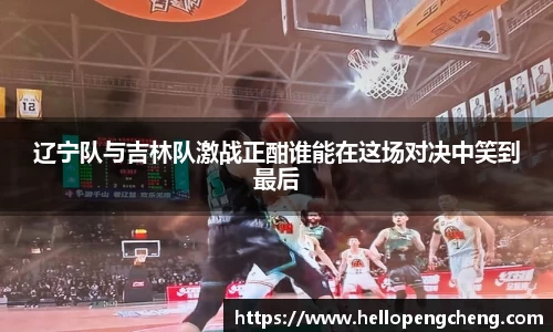 辽宁队与吉林队激战正酣谁能在这场对决中笑到最后