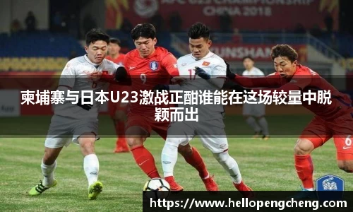柬埔寨与日本U23激战正酣谁能在这场较量中脱颖而出